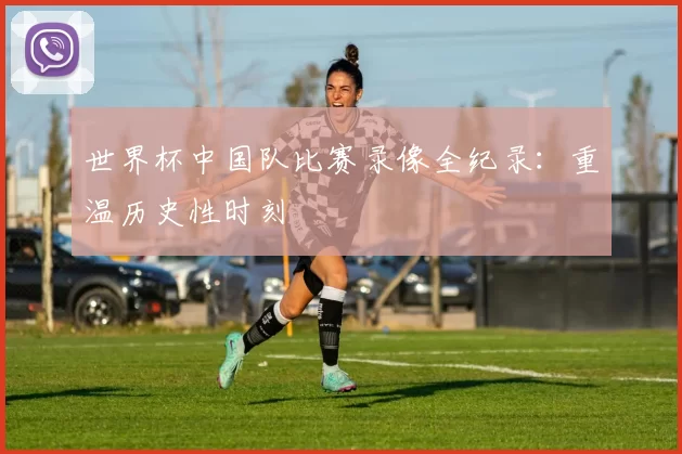 世界杯中国队比赛录像全纪录：重温历史性时刻