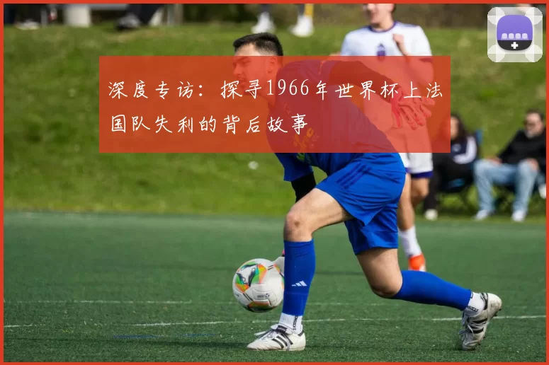 深度专访:探寻1966年世界杯上法国队失利的背后故事