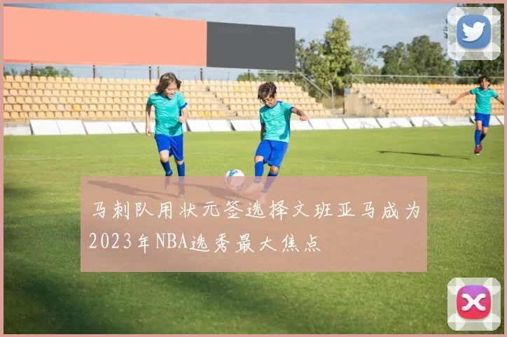 马刺队用状元签选择文班亚马成为2023年NBA选秀最大焦点